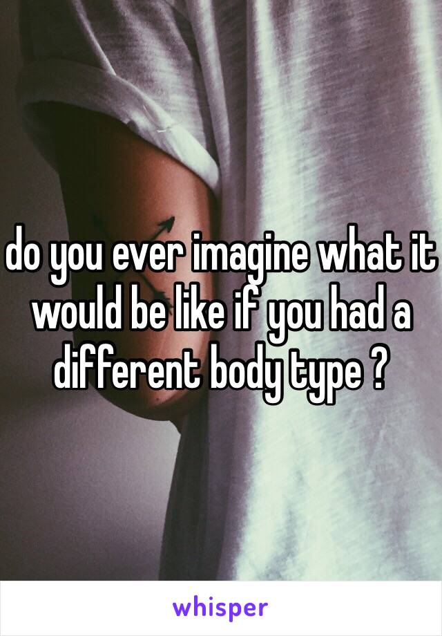 do you ever imagine what it would be like if you had a different body type ?