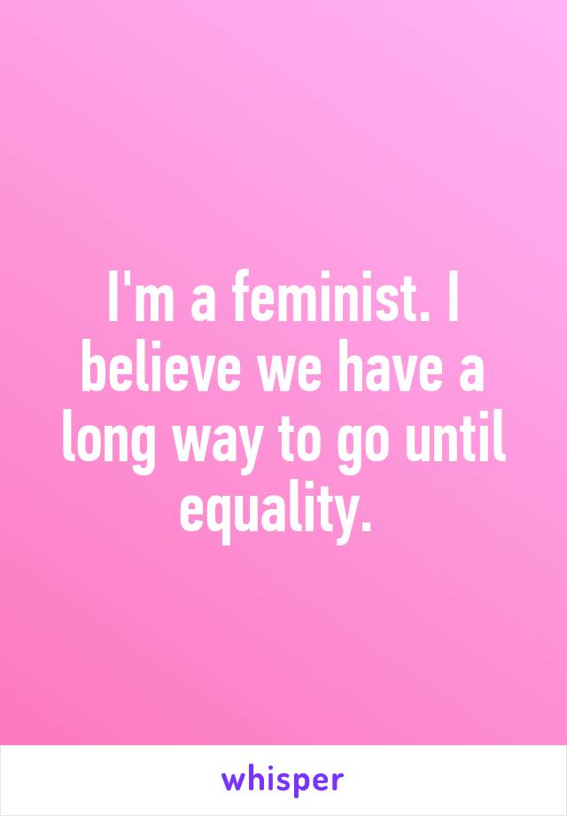 I'm a feminist. I believe we have a long way to go until equality. 