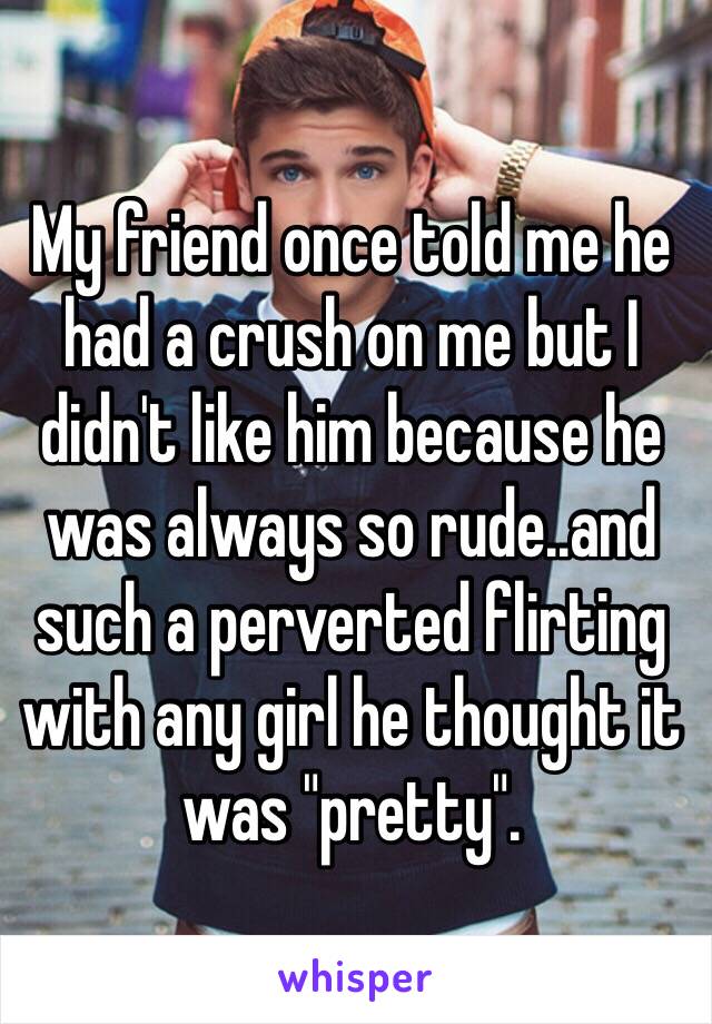 My friend once told me he had a crush on me but I didn't like him because he was always so rude..and such a perverted flirting with any girl he thought it was "pretty". 