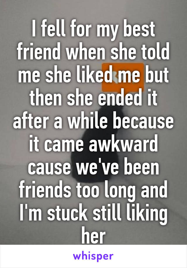 I fell for my best friend when she told me she liked me but then she ended it after a while because it came awkward cause we've been friends too long and I'm stuck still liking her