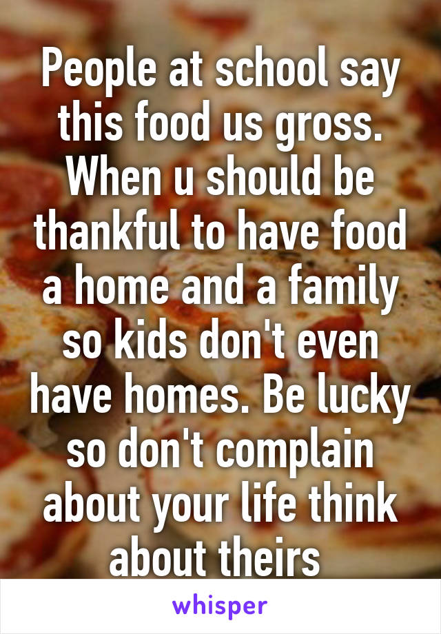 People at school say this food us gross. When u should be thankful to have food a home and a family so kids don't even have homes. Be lucky so don't complain about your life think about theirs 