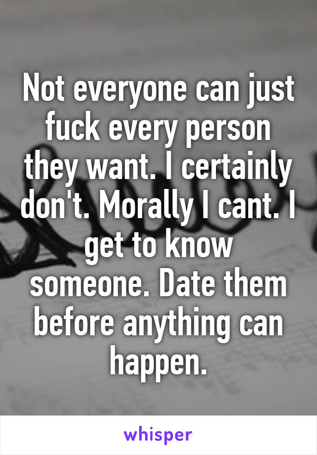 Not everyone can just fuck every person they want. I certainly don't. Morally I cant. I get to know someone. Date them before anything can happen.