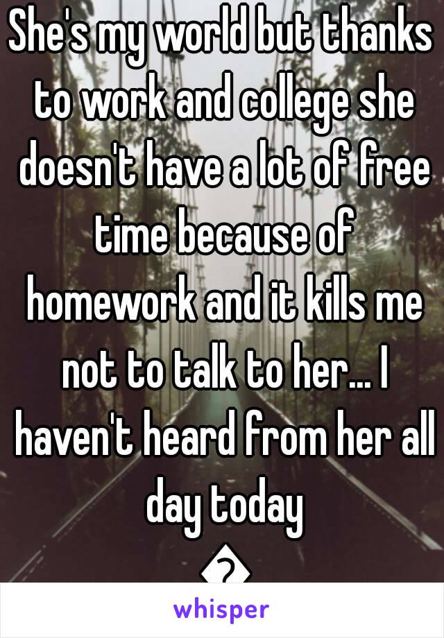 She's my world but thanks to work and college she doesn't have a lot of free time because of homework and it kills me not to talk to her... I haven't heard from her all day today 😖