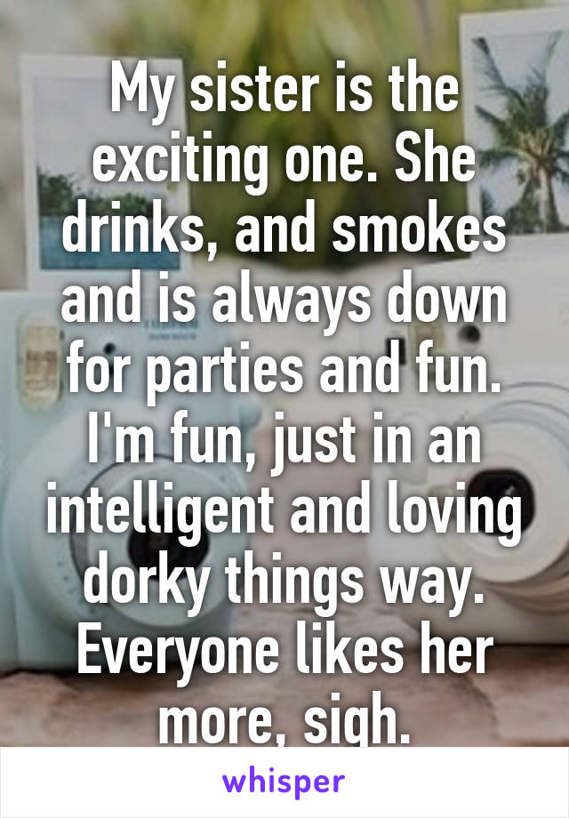 My sister is the exciting one. She drinks, and smokes and is always down for parties and fun. I'm fun, just in an intelligent and loving dorky things way. Everyone likes her more, sigh.