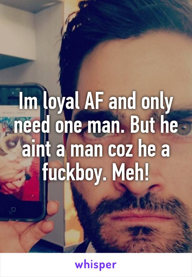 Im loyal AF and only need one man. But he aint a man coz he a fuckboy. Meh!