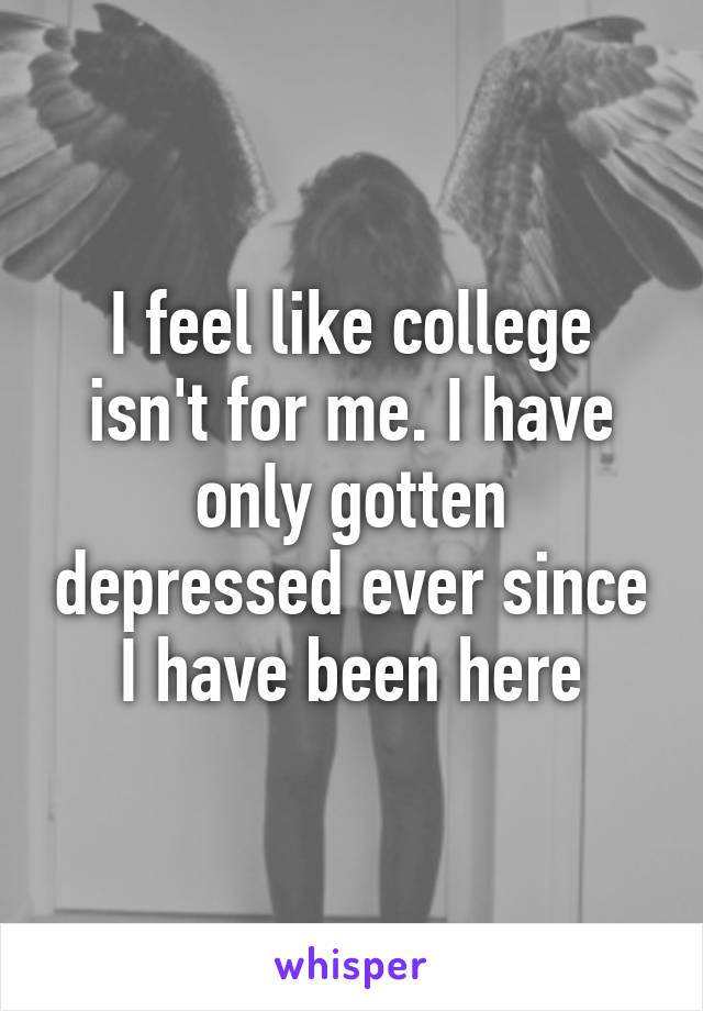 I feel like college isn't for me. I have only gotten depressed ever since I have been here