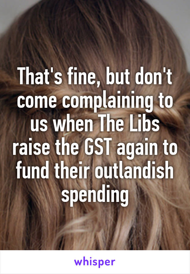 That's fine, but don't come complaining to us when The Libs raise the GST again to fund their outlandish spending