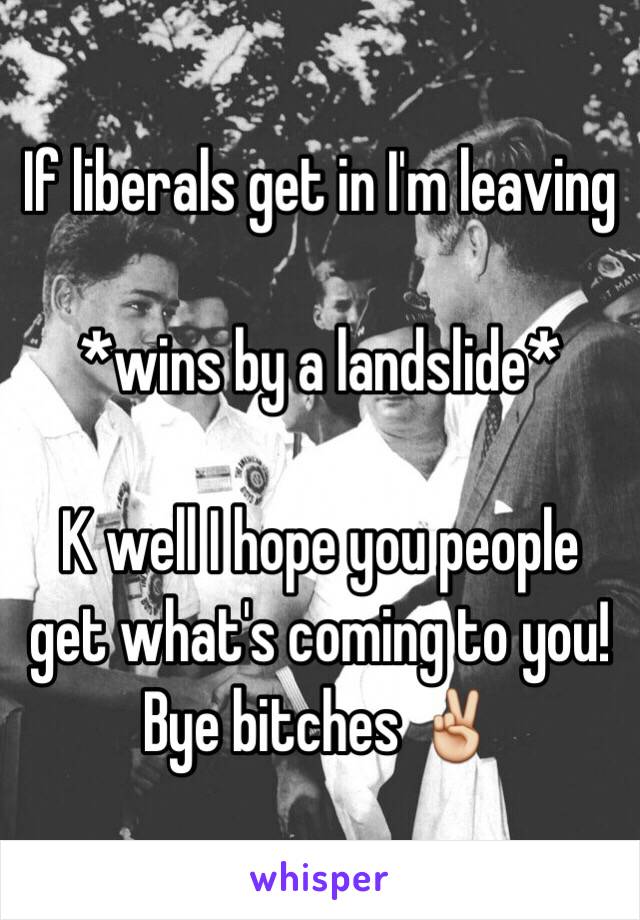 If liberals get in I'm leaving 

*wins by a landslide* 

K well I hope you people get what's coming to you! Bye bitches ✌️