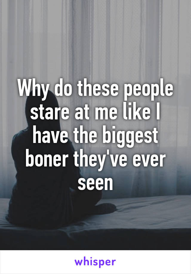 Why do these people stare at me like I have the biggest boner they've ever seen