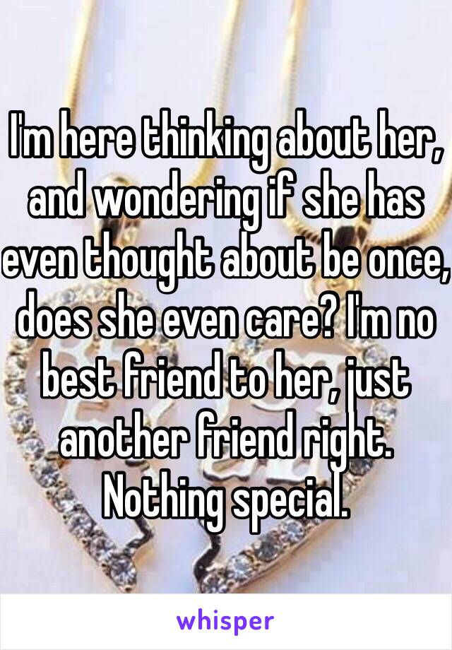 I'm here thinking about her, and wondering if she has even thought about be once, does she even care? I'm no best friend to her, just another friend right. Nothing special.