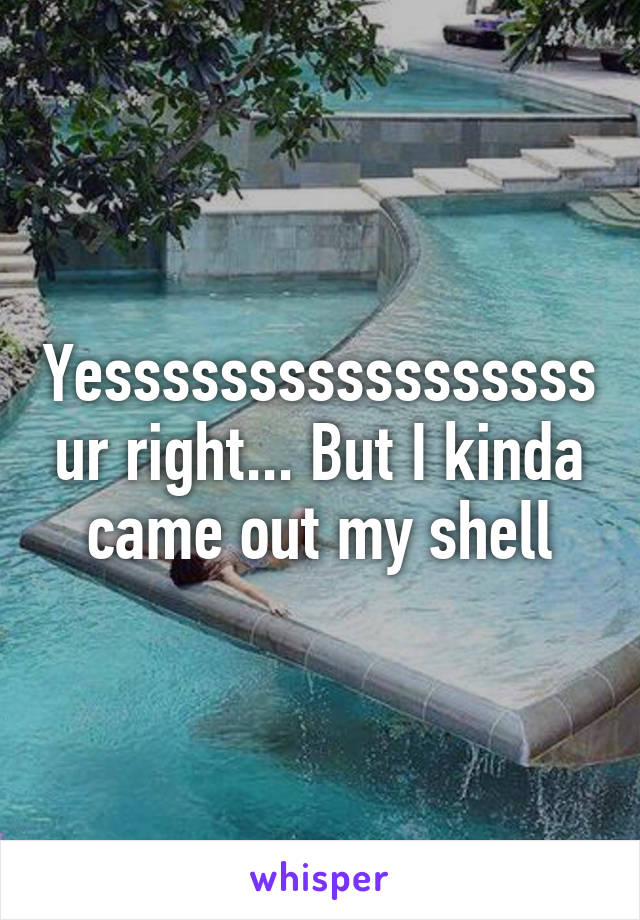 Yesssssssssssssssss ur right... But I kinda came out my shell