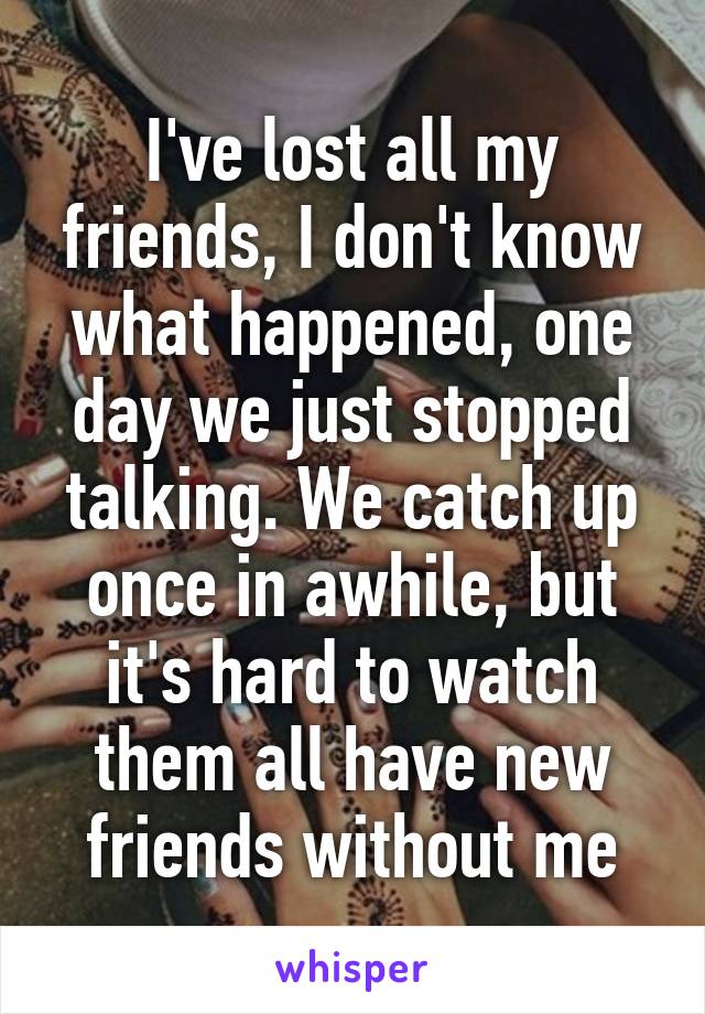 I've lost all my friends, I don't know what happened, one day we just stopped talking. We catch up once in awhile, but it's hard to watch them all have new friends without me