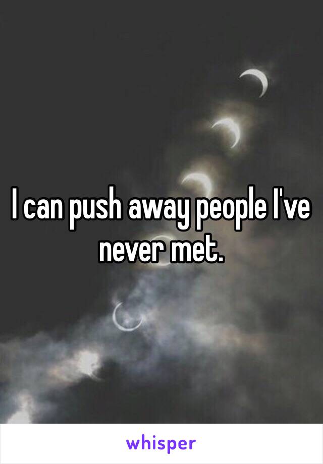 I can push away people I've never met.