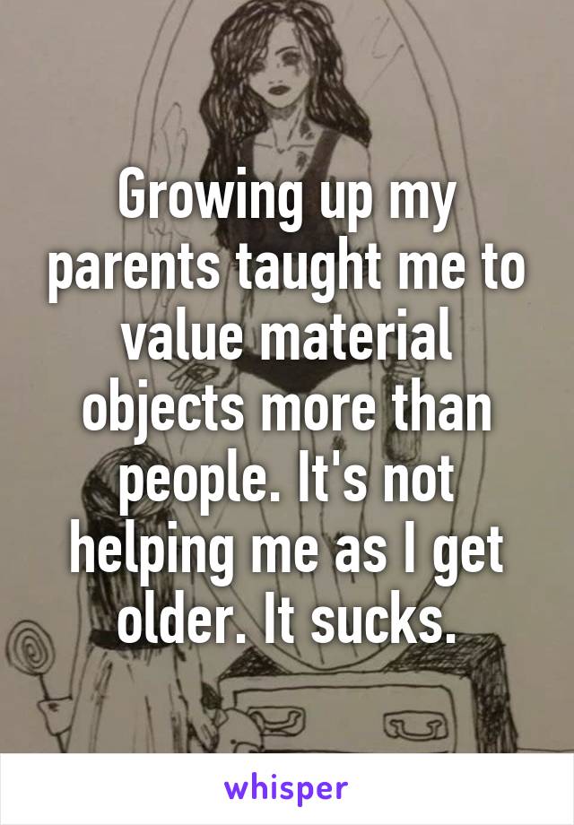 Growing up my parents taught me to value material objects more than people. It's not helping me as I get older. It sucks.