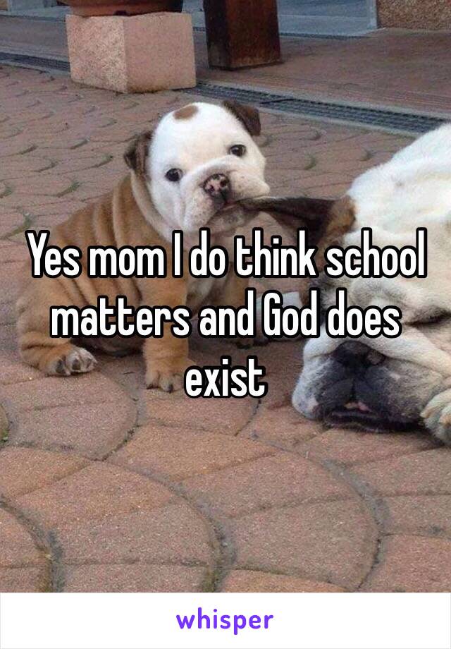 Yes mom I do think school matters and God does exist 