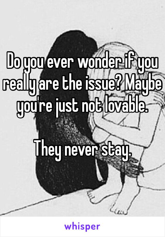 Do you ever wonder if you really are the issue? Maybe you're just not lovable. 

They never stay. 
