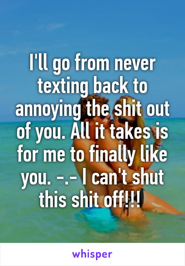 I'll go from never texting back to annoying the shit out of you. All it takes is for me to finally like you. -.- I can't shut this shit off!!! 