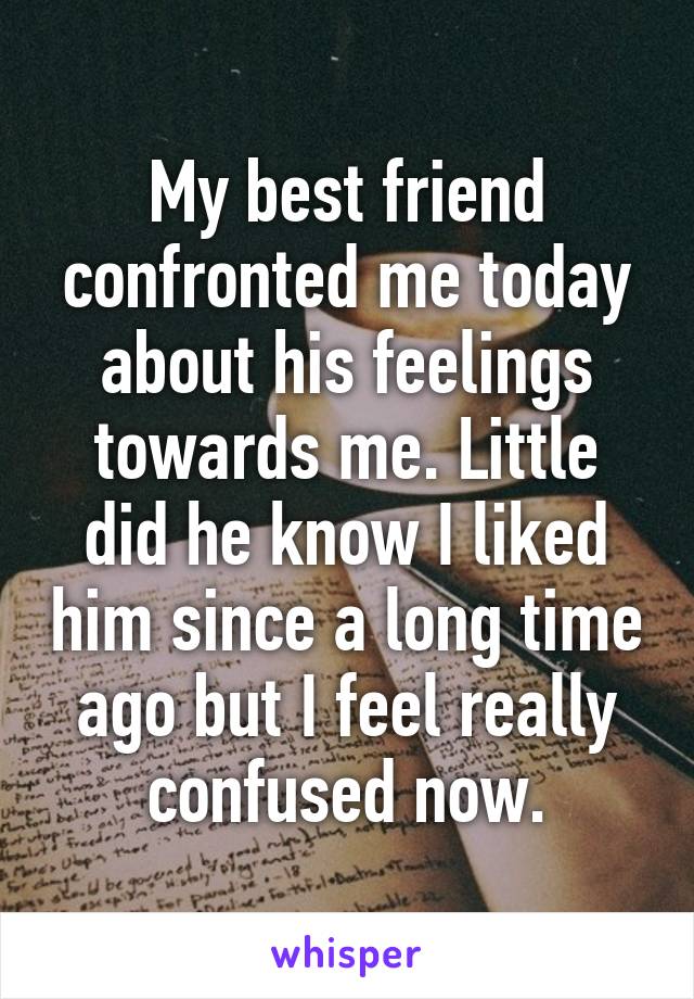 My best friend confronted me today about his feelings towards me. Little did he know I liked him since a long time ago but I feel really confused now.