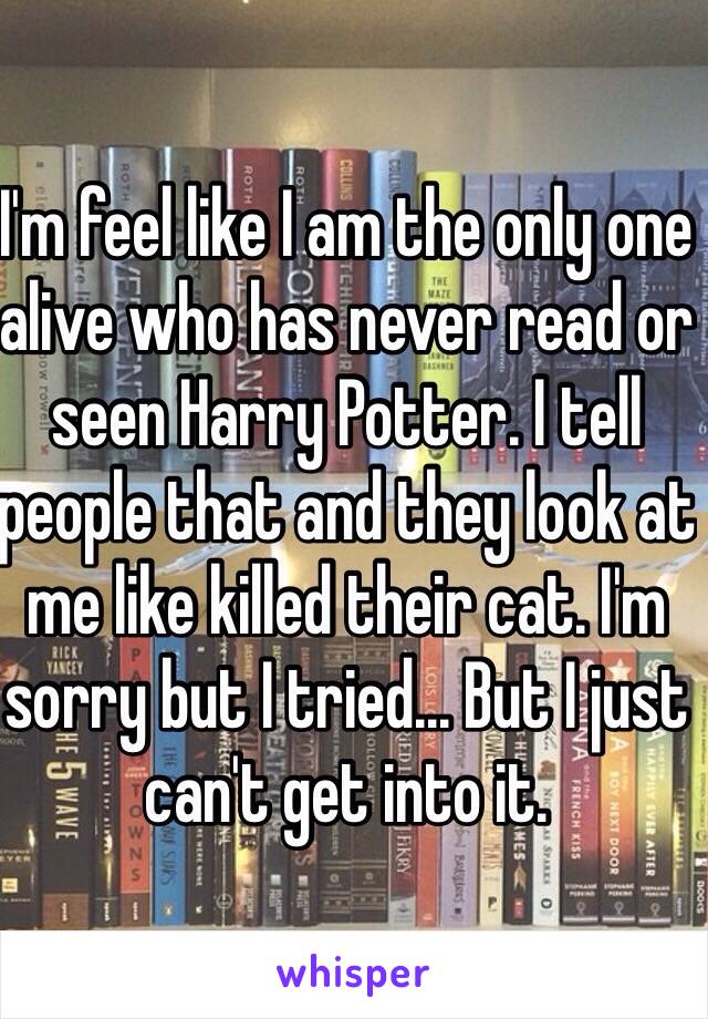 I'm feel like I am the only one alive who has never read or seen Harry Potter. I tell people that and they look at me like killed their cat. I'm sorry but I tried... But I just can't get into it.