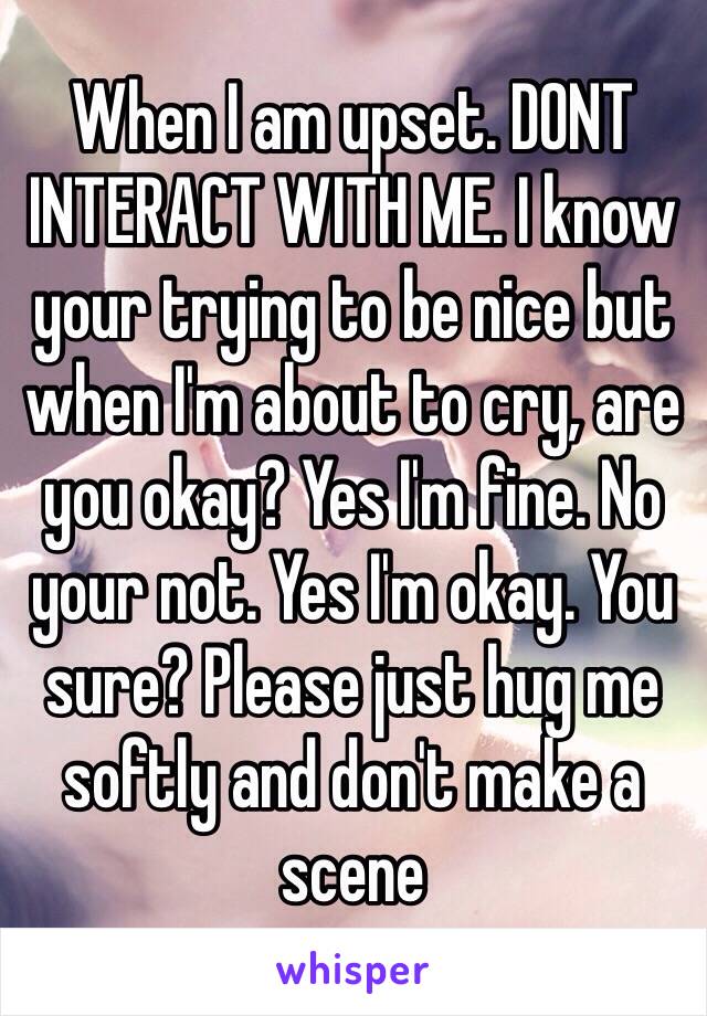 When I am upset. DONT INTERACT WITH ME. I know your trying to be nice but when I'm about to cry, are you okay? Yes I'm fine. No your not. Yes I'm okay. You sure? Please just hug me softly and don't make a scene 