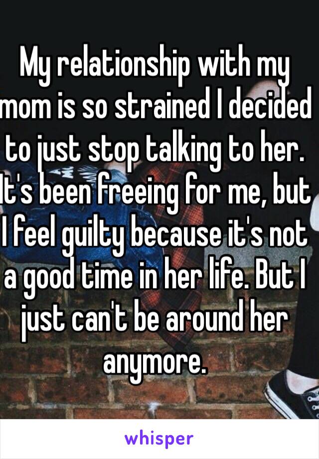 My relationship with my mom is so strained I decided to just stop talking to her. It's been freeing for me, but I feel guilty because it's not a good time in her life. But I just can't be around her anymore.