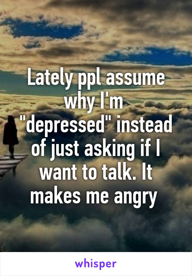 Lately ppl assume why I'm 
"depressed" instead of just asking if I want to talk. It makes me angry 