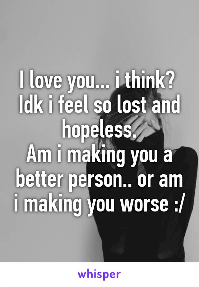 I love you... i think? 
Idk i feel so lost and hopeless.
Am i making you a better person.. or am i making you worse :/