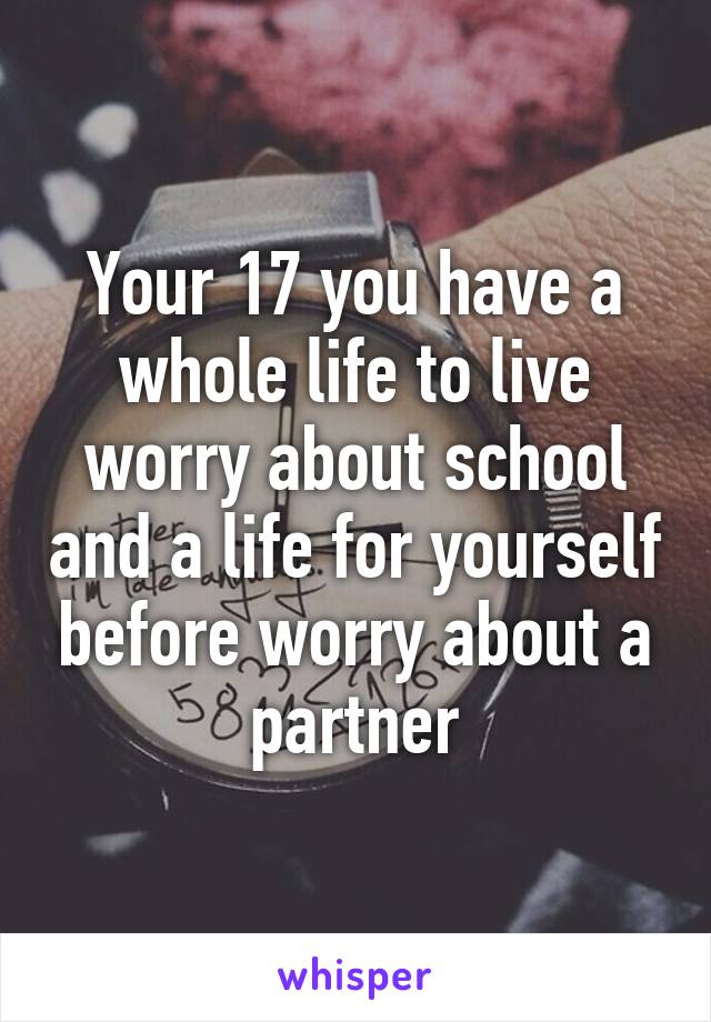 Your 17 you have a whole life to live worry about school and a life for yourself before worry about a partner