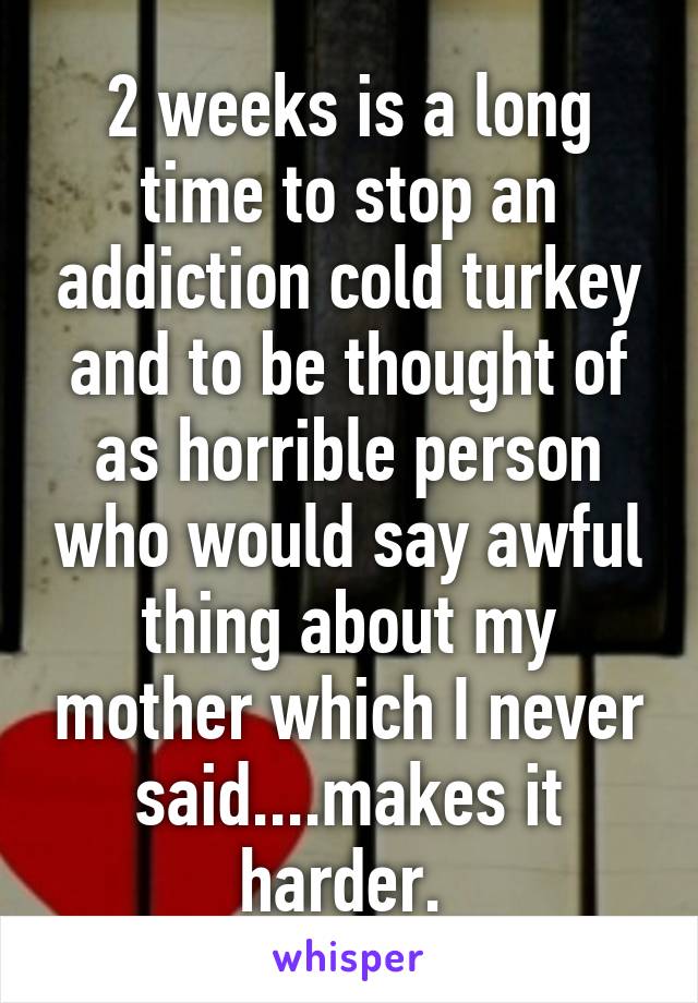 2 weeks is a long time to stop an addiction cold turkey and to be thought of as horrible person who would say awful thing about my mother which I never said....makes it harder. 