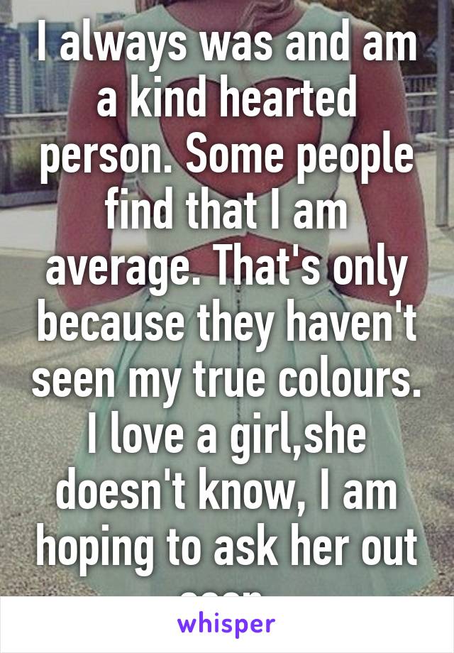 I always was and am a kind hearted person. Some people find that I am average. That's only because they haven't seen my true colours. I love a girl,she doesn't know, I am hoping to ask her out soon.