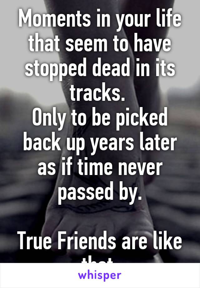 Moments in your life that seem to have stopped dead in its tracks. 
Only to be picked back up years later as if time never passed by.

True Friends are like that.