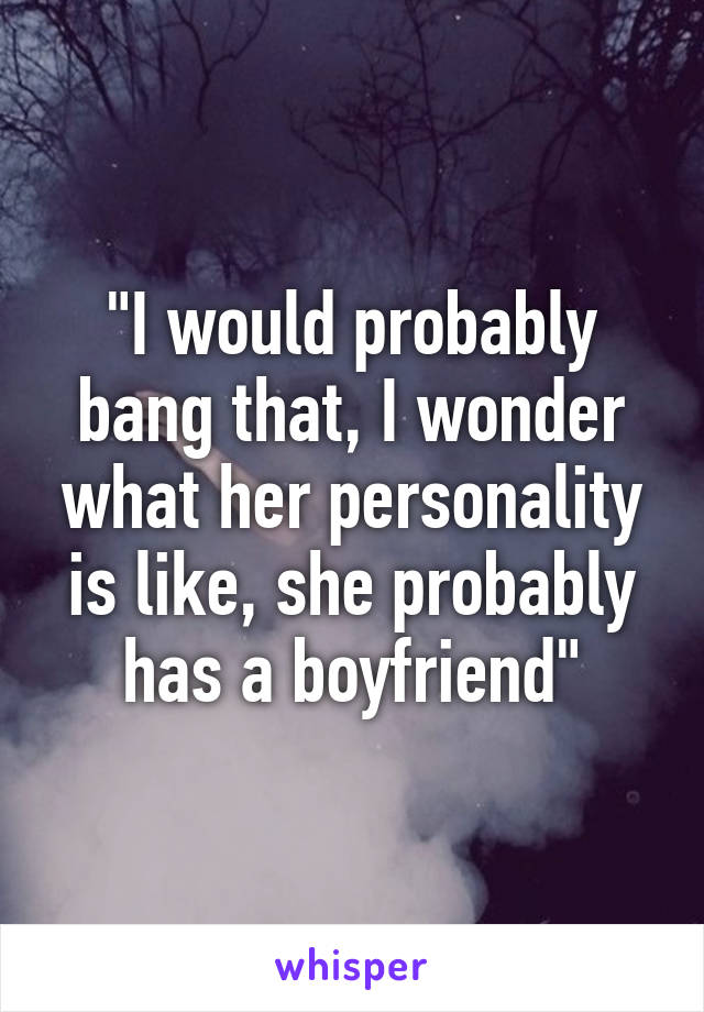 "I would probably bang that, I wonder what her personality is like, she probably has a boyfriend"