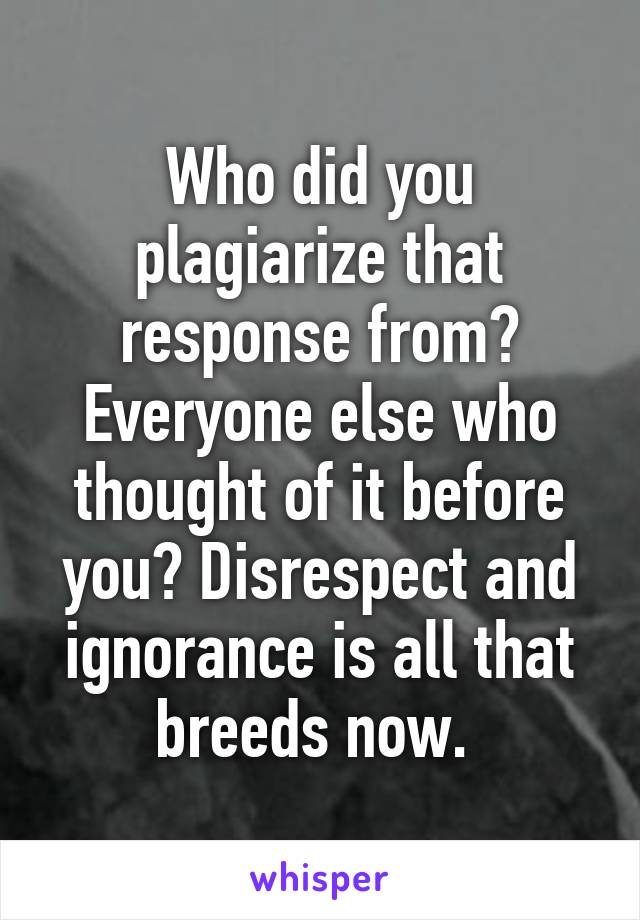 Who did you plagiarize that response from? Everyone else who thought of it before you? Disrespect and ignorance is all that breeds now. 