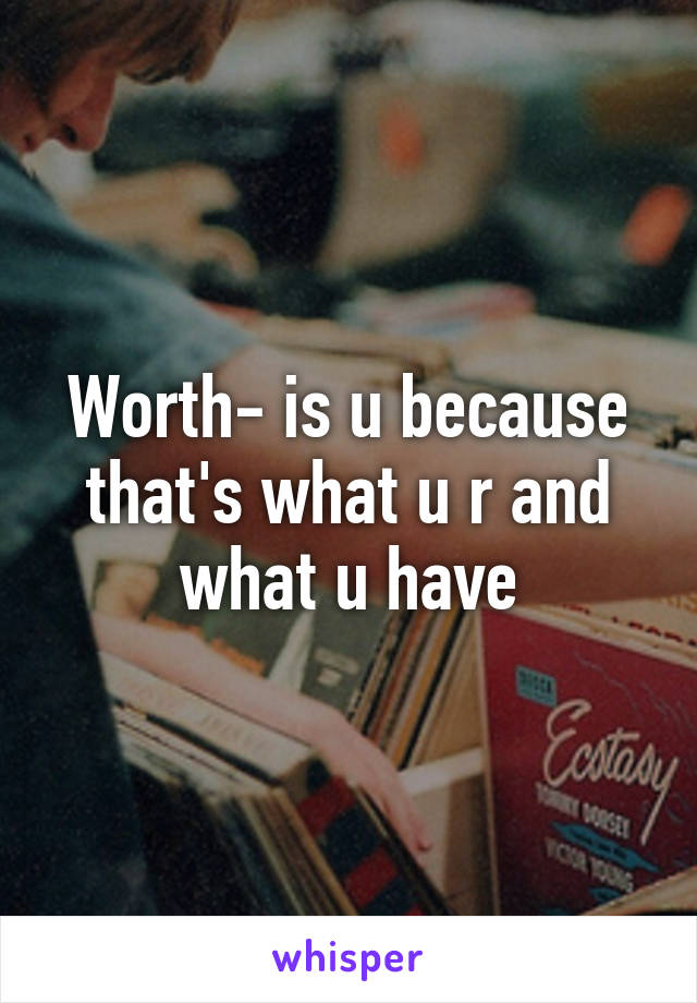 Worth- is u because that's what u r and what u have