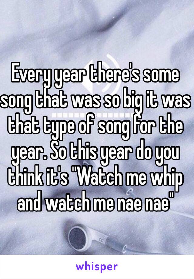 Every year there's some song that was so big it was that type of song for the year. So this year do you think it's "Watch me whip and watch me nae nae"