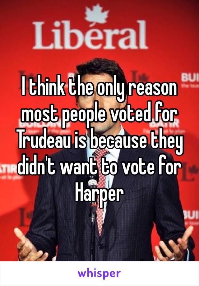 I think the only reason most people voted for Trudeau is because they didn't want to vote for Harper 