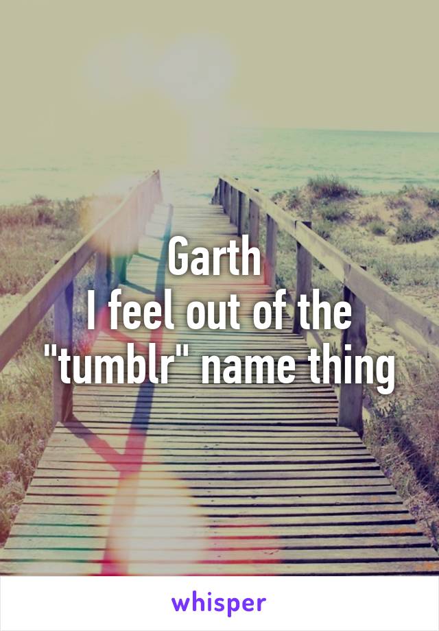 Garth 
I feel out of the "tumblr" name thing