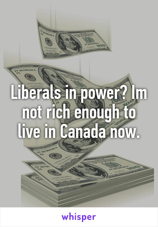 Liberals in power? Im not rich enough to live in Canada now.