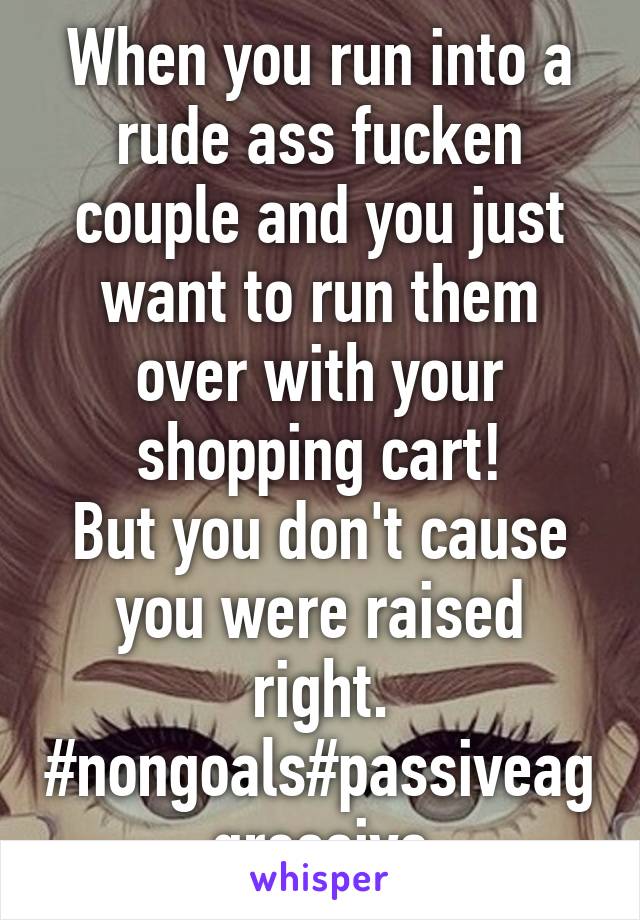 When you run into a rude ass fucken couple and you just want to run them over with your shopping cart!
But you don't cause you were raised right.
#nongoals#passiveaggressive