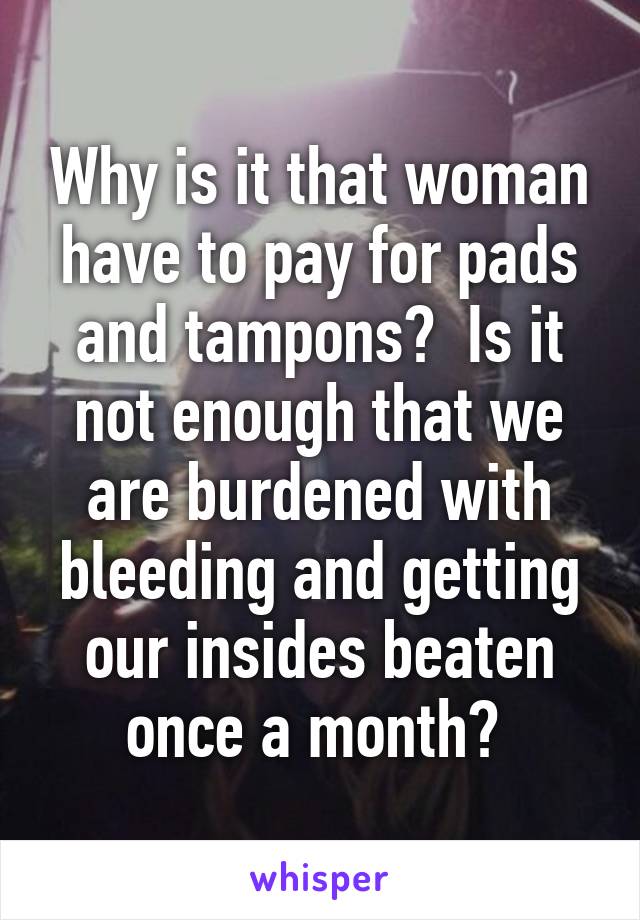 Why is it that woman have to pay for pads and tampons?  Is it not enough that we are burdened with bleeding and getting our insides beaten once a month? 