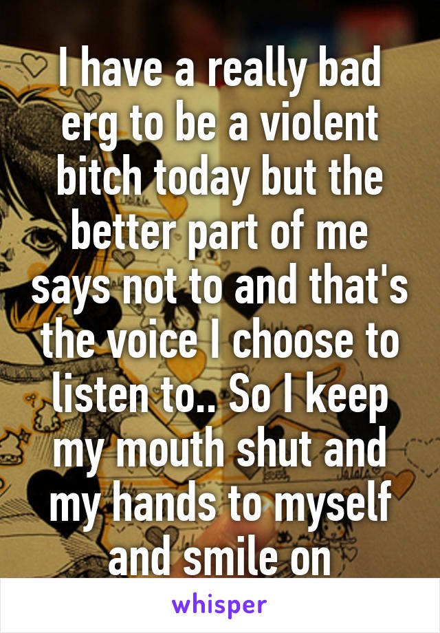 I have a really bad erg to be a violent bitch today but the better part of me says not to and that's the voice I choose to listen to.. So I keep my mouth shut and my hands to myself and smile on