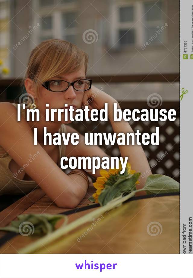 I'm irritated because I have unwanted company 