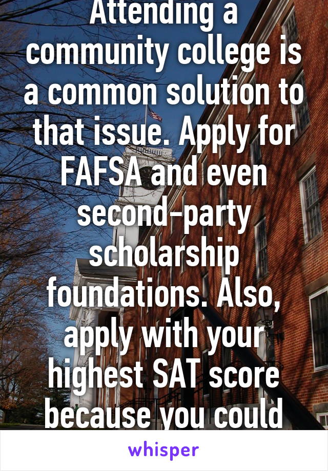 Attending a community college is a common solution to that issue. Apply for FAFSA and even second-party scholarship foundations. Also, apply with your highest SAT score because you could qualify for a merit. 