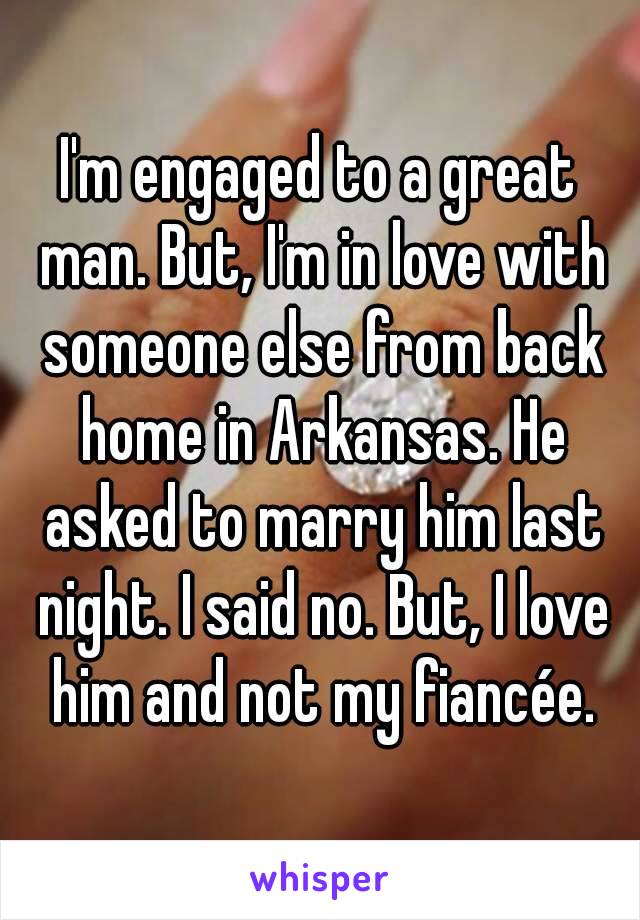 I'm engaged to a great man. But, I'm in love with someone else from back home in Arkansas. He asked to marry him last night. I said no. But, I love him and not my fiancée.