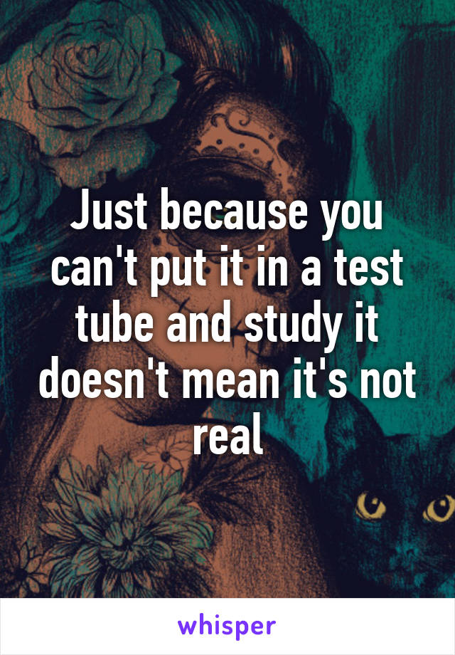 Just because you can't put it in a test tube and study it doesn't mean it's not real