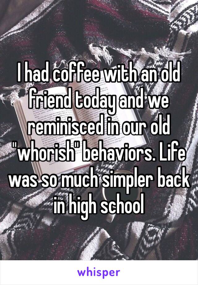 I had coffee with an old friend today and we reminisced in our old "whorish" behaviors. Life was so much simpler back in high school