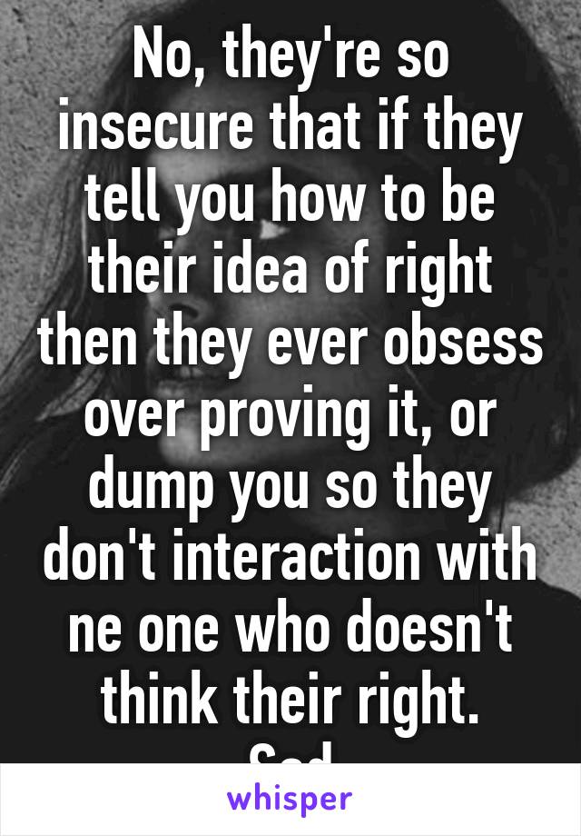 No, they're so insecure that if they tell you how to be their idea of right then they ever obsess over proving it, or dump you so they don't interaction with ne one who doesn't think their right.
Sad