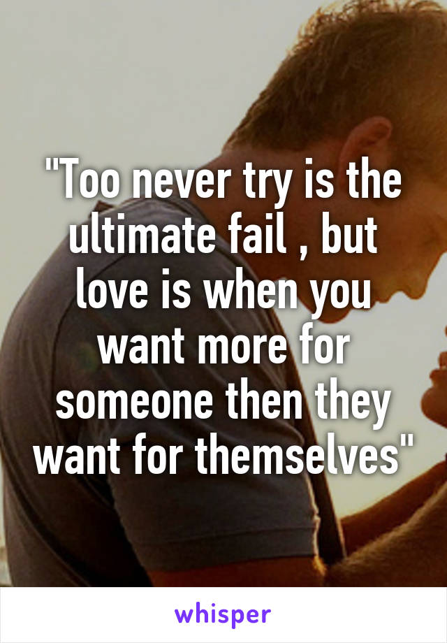 "Too never try is the ultimate fail , but love is when you want more for someone then they want for themselves"