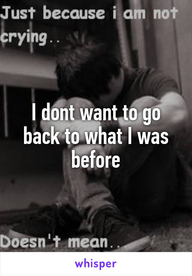 I dont want to go back to what I was before