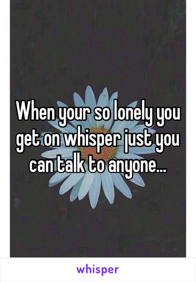 When your so lonely you get on whisper just you can talk to anyone...